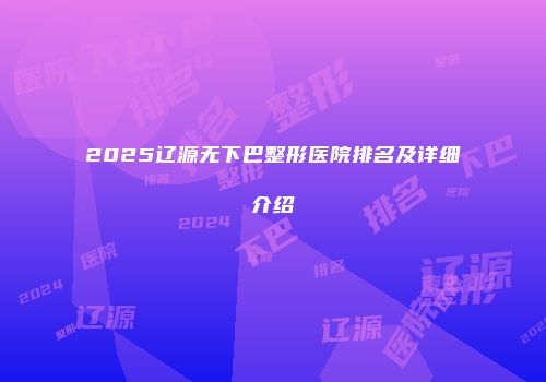 2025辽源无下巴整形医院排名及详细介绍