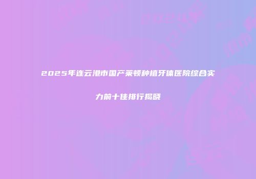 2025年连云港市国产莱顿种植牙体医院综合实力前十佳排行揭晓