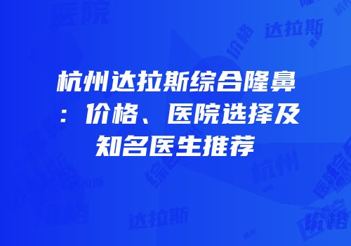 杭州达拉斯综合隆鼻：价格、医院选择及知名医生推荐