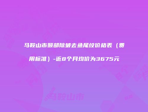 马鞍山市颞部除皱去鱼尾纹价格表（费用标准）-近8个月均价为3675元