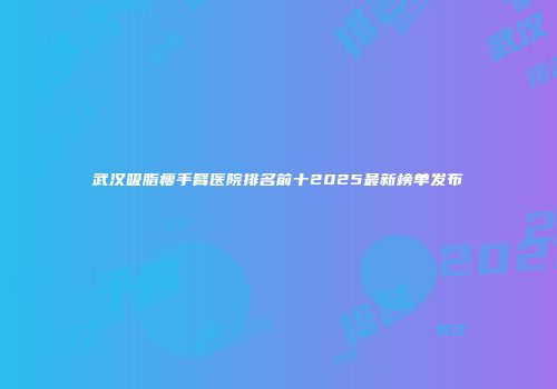 武汉吸脂瘦手臂医院排名前十2025最新榜单发布