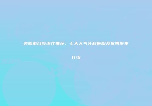 芜湖市口腔诊疗推荐：七大人气牙科医院及优秀医生介绍