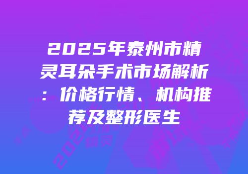 2025年泰州市精灵耳朵手术市场解析：价格行情、机构推荐及整形医生