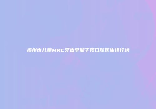 福州市儿童MRC牙齿早期干预口腔医生排行榜
