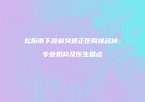 松原市下颌前突矫正医院排名榜：专业机构及医生盘点