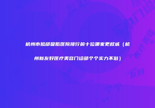 杭州市脸部吸脂医院排行前十位哪家更权威（杭州新友好医疗美容门诊部个个实力不俗）