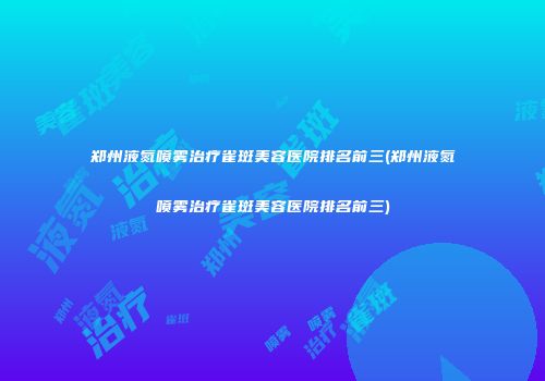 郑州液氮喷雾治疗雀斑美容医院排名前三(郑州液氮喷雾治疗雀斑美容医院排名前三)