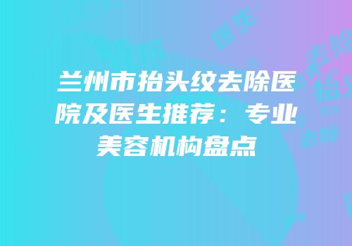 兰州市抬头纹去除医院及医生推荐：专业美容机构盘点