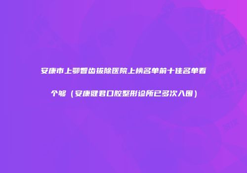 安康市上鄂智齿拔除医院上榜名单前十佳名单看个够（安康健君口腔整形诊所已多次入围）