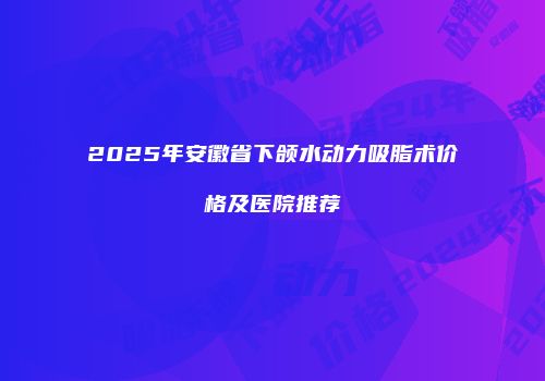 2025年安徽省下颌水动力吸脂术价格及医院推荐