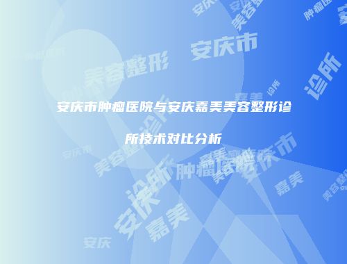 安庆市肿瘤医院与安庆嘉美美容整形诊所技术对比分析