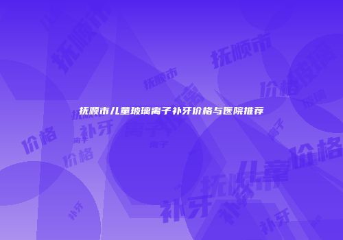 抚顺市儿童玻璃离子补牙价格与医院推荐