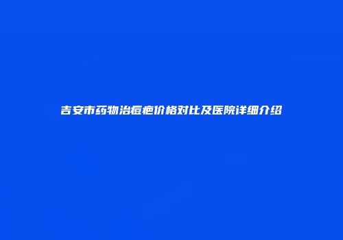 吉安市药物治痘疤价格对比及医院详细介绍