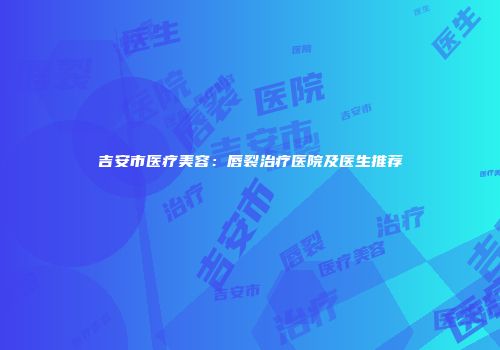 吉安市医疗美容：唇裂治疗医院及医生推荐