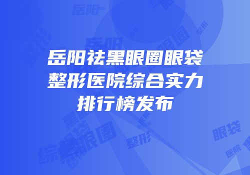 岳阳祛黑眼圈眼袋整形医院综合实力排行榜发布