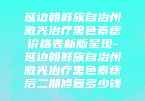 延边朝鲜族自治州激光治疗黑色素痣价格表新版呈现-延边朝鲜族自治州激光治疗黑色素痣后二期修复多少钱
