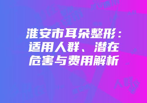 淮安市耳朵整形：适用人群、潜在危害与费用解析