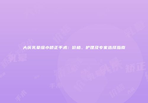 大庆乳晕缩小矫正手术：价格、护理及专家选择指南