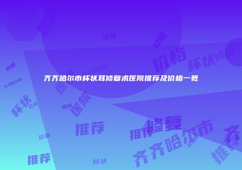 齐齐哈尔市杯状耳修复术医院推荐及价格一览