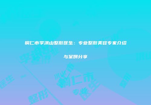 铜仁市李洪山整形医生：专业整形美容专家介绍与案例分享