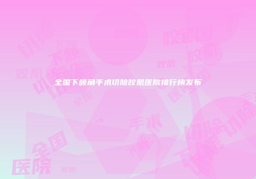全国下颌角手术切除咬肌医院排行榜发布