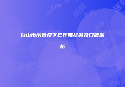 白山市削骨瘦下巴医院排名及口碑解析
