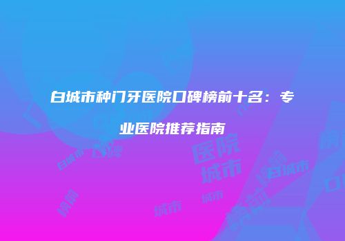 白城市种门牙医院口碑榜前十名：专业医院推荐指南