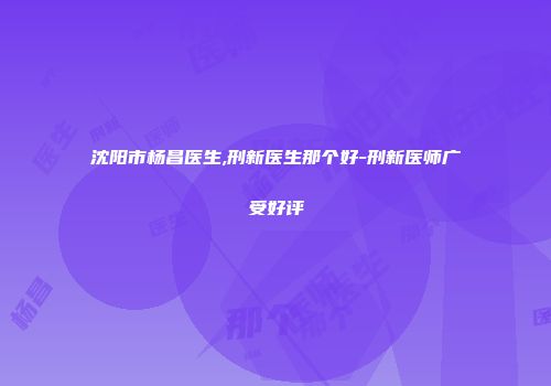 沈阳市杨昌医生,刑新医生那个好-刑新医师广受好评
