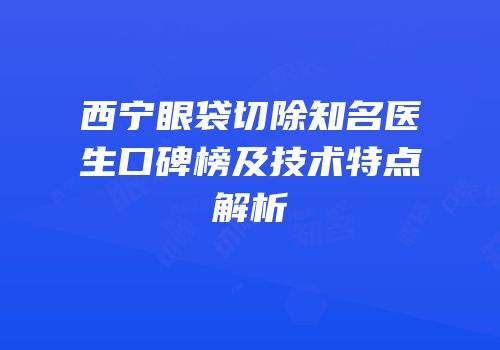 西宁眼袋切除知名医生口碑榜及技术特点解析