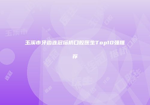 玉溪市牙齿连冠搭桥口腔医生Top10强推荐