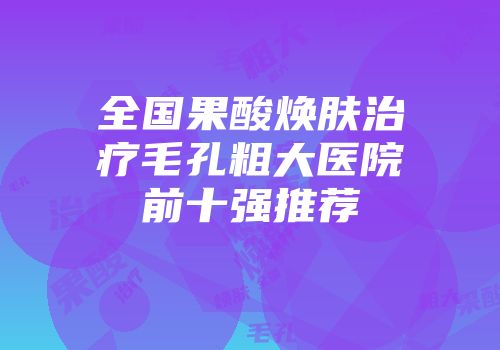全国果酸焕肤治疗毛孔粗大医院前十强推荐