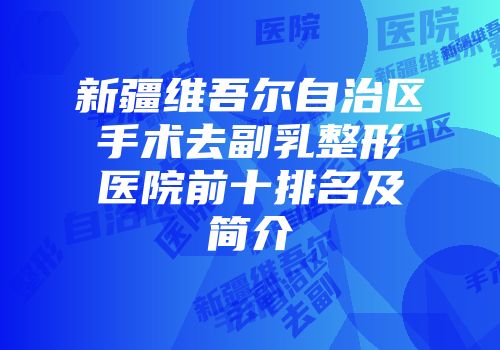 新疆维吾尔自治区手术去副乳整形医院前十排名及简介