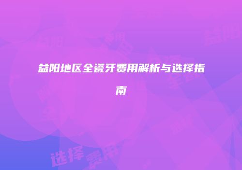 益阳地区全瓷牙费用解析与选择指南