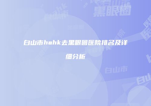 白山市hahk去黑眼圈医院排名及详细分析