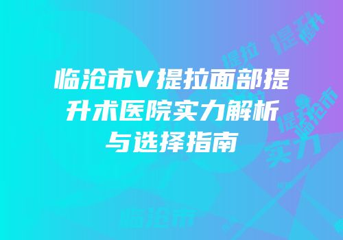 临沧市V提拉面部提升术医院实力解析与选择指南