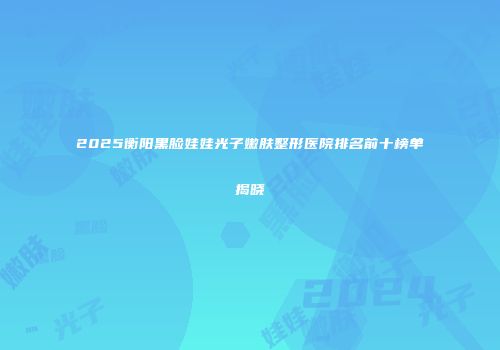 2025衡阳黑脸娃娃光子嫩肤整形医院排名前十榜单揭晓