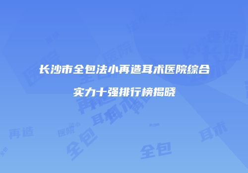 长沙市全包法小再造耳术医院综合实力十强排行榜揭晓