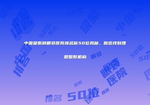 中国吸脂割眼袋医院排名前50位揭秘，助您找到理想整形机构