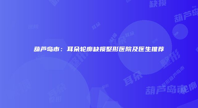 葫芦岛市：耳朵轮廓缺损整形医院及医生推荐