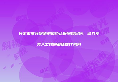 丹东市散光眼睛斜视矫正医院排名榜：助力爱美人士找到最佳医疗机构