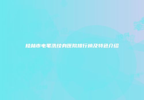 桂林市电笔洗纹身医院排行榜及特色介绍