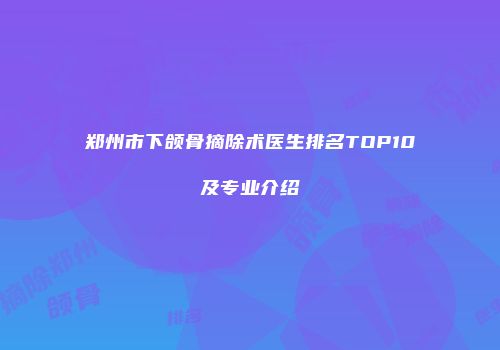 郑州市下颌骨摘除术医生排名TOP10及专业介绍