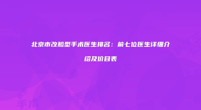 北京市改脸型手术医生排名：前七位医生详细介绍及价目表