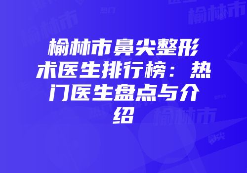 榆林市鼻尖整形术医生排行榜：热门医生盘点与介绍