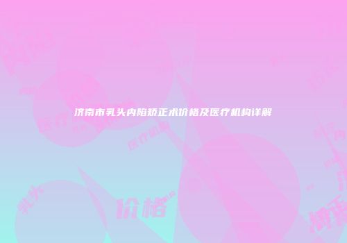 济南市乳头内陷矫正术价格及医疗机构详解