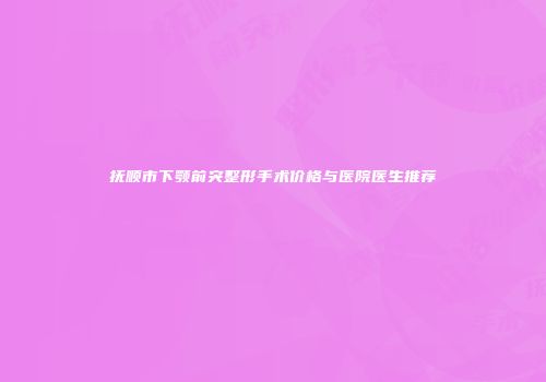 抚顺市下颚前突整形手术价格与医院医生推荐