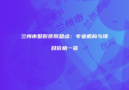 兰州市整形医院盘点：专业机构与项目价格一览