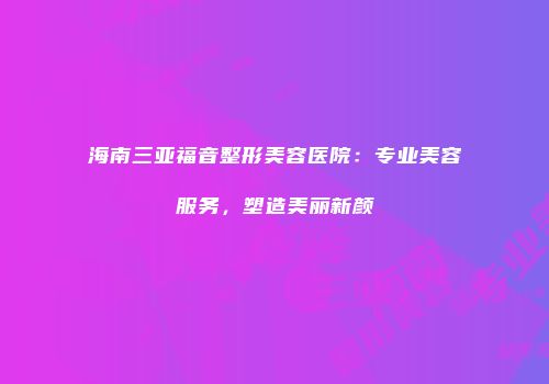 海南三亚福音整形美容医院：专业美容服务，塑造美丽新颜