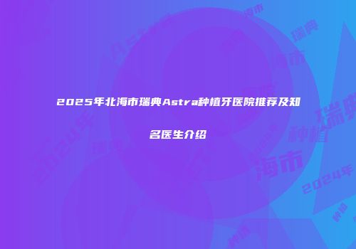 2025年北海市瑞典Astra种植牙医院推荐及知名医生介绍