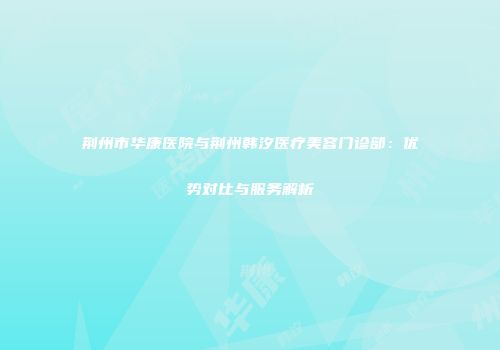 荆州市华康医院与荆州韩汐医疗美容门诊部：优势对比与服务解析